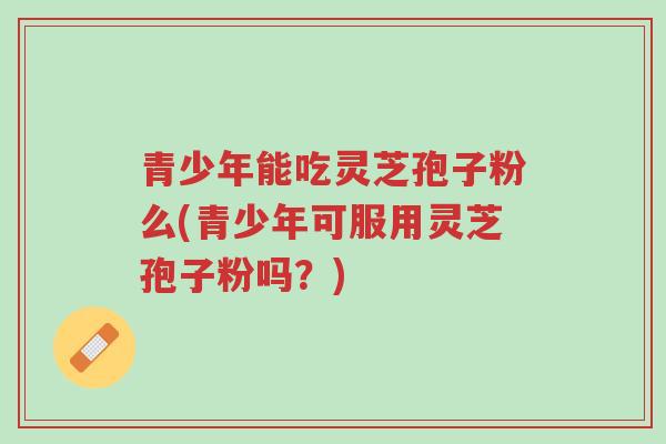 青少年能吃灵芝孢子粉么(青少年可服用灵芝孢子粉吗?)-第1张图片-超越 青少年能吃灵芝孢子粉么(青少年可服用灵芝孢子粉吗?)-第1张图片-超越
