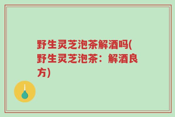 野生灵芝泡茶解酒吗(野生灵芝泡茶:解酒良方)-第1张图片-超越 野生灵芝泡茶解酒吗(野生灵芝泡茶:解酒良方)-第1张图片-超越