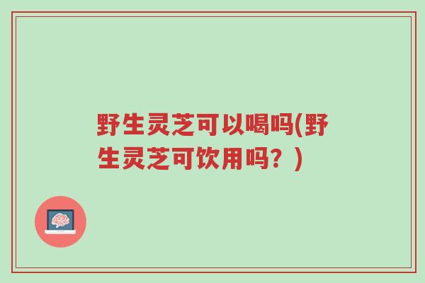 野生灵芝可以喝吗(野生灵芝可饮用吗?)-第1张图片-超越 野生灵芝可以喝吗(野生灵芝可饮用吗?)-第1张图片-超越