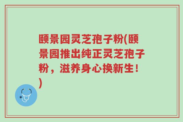 颐景园灵芝孢子粉(颐景园推出纯正灵芝孢子粉,滋养身心换新生!)-第1张图片-超越 颐景园灵芝孢子粉(颐景园推出纯正灵芝孢子粉,滋养身心换新生!)-第1张图片-超越
