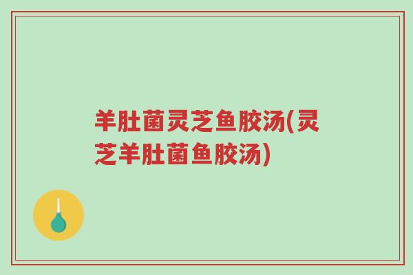 羊肚菌灵芝鱼胶汤(灵芝羊肚菌鱼胶汤)-第1张图片-超越