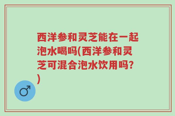 西洋参和灵芝能在一起泡水喝吗(西洋参和灵芝可混合泡水饮用吗?)-第1张图片-超越 西洋参和灵芝能在一起泡水喝吗(西洋参和灵芝可混合泡水饮用吗?)-第1张图片-超越