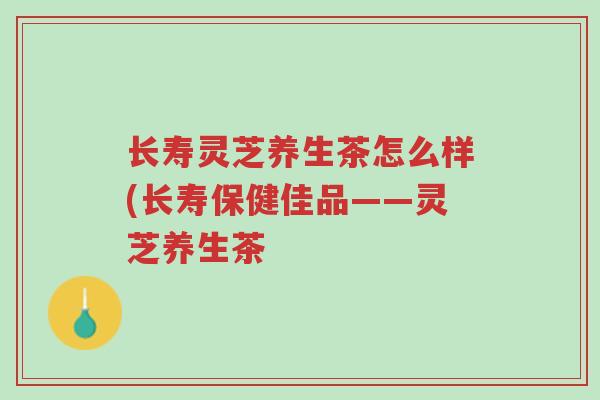长寿灵芝养生茶怎么样(长寿保健佳品——灵芝养生茶-第1张图片-超越 长寿灵芝养生茶怎么样(长寿保健佳品——灵芝养生茶-第1张图片-超越