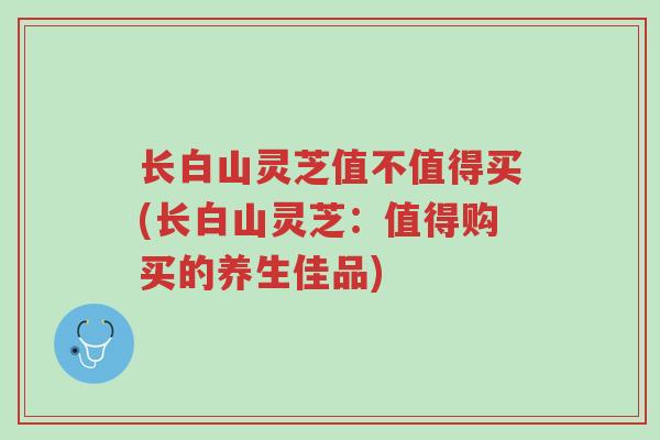 长白山灵芝值不值得买(长白山灵芝：值得购买的养生佳品)-第1张图片-超越