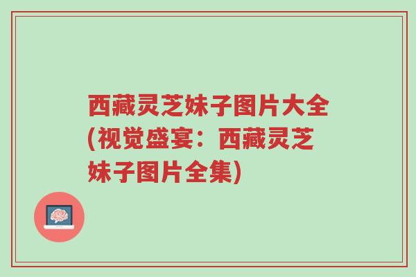 西藏灵芝妹子图片大全(视觉盛宴：西藏灵芝妹子图片全集)-第1张图片-超越
