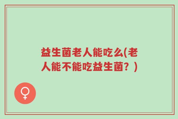 益生菌老人能吃么(老人能不能吃益生菌?)-第1张图片-超越 益生菌老人能吃么(老人能不能吃益生菌?)-第1张图片-超越