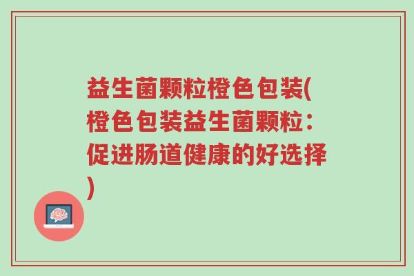 益生菌颗粒橙色包装(橙色包装益生菌颗粒:促进肠道健康的好选择)-第1张图片-超越 益生菌颗粒橙色包装(橙色包装益生菌颗粒:促进肠道健康的好选择)-第1张图片-超越