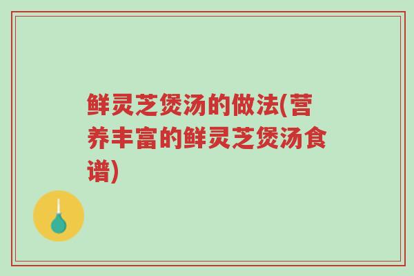 鲜灵芝煲汤的做法(营养丰富的鲜灵芝煲汤食谱)-第1张图片-超越