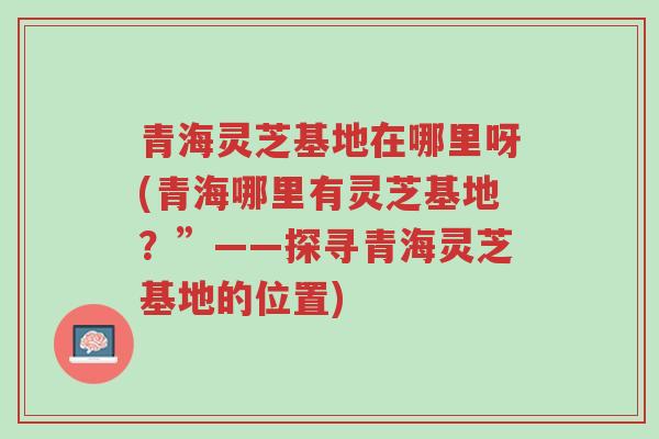 青海灵芝基地在哪里呀(青海哪里有灵芝基地?”——探寻青海灵芝基地的位置)-第1张图片-超越 青海灵芝基地在哪里呀(青海哪里有灵芝基地?”——探寻青海灵芝基地的位置)-第1张图片-超越