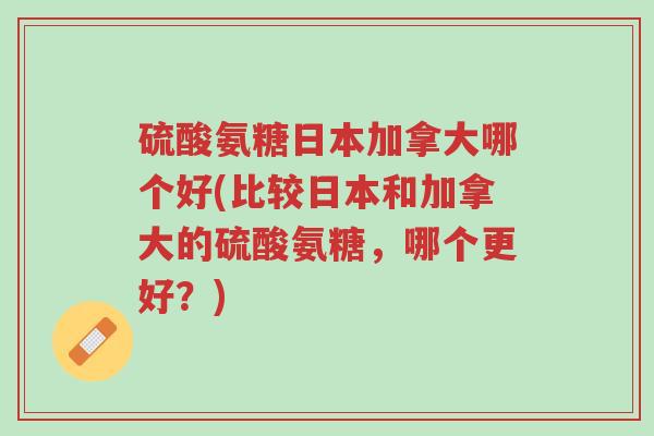 硫酸氨糖日本加拿大哪个好(比较日本和加拿大的硫酸氨糖,哪个更好?)-第1张图片-超越 硫酸氨糖日本加拿大哪个好(比较日本和加拿大的硫酸氨糖,哪个更好?)-第1张图片-超越