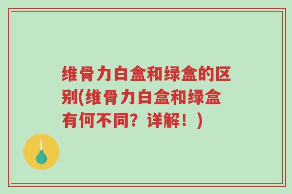 维骨力白盒和绿盒的区别(维骨力白盒和绿盒有何不同?详解!)-第1张图片-超越 维骨力白盒和绿盒的区别(维骨力白盒和绿盒有何不同?详解!)-第1张图片-超越