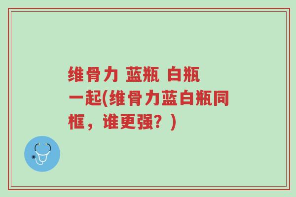 维骨力 蓝瓶 白瓶 一起(维骨力蓝白瓶同框,谁更强?)-第1张图片-超越 维骨力 蓝瓶 白瓶 一起(维骨力蓝白瓶同框,谁更强?)-第1张图片-超越