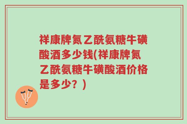 祥康牌氮乙酰氨糖牛磺酸酒多少钱(祥康牌氮乙酰氨糖牛磺酸酒价格是多少?)-第1张图片-超越 祥康牌氮乙酰氨糖牛磺酸酒多少钱(祥康牌氮乙酰氨糖牛磺酸酒价格是多少?)-第1张图片-超越