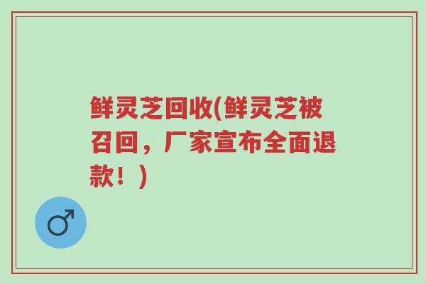 鲜灵芝回收(鲜灵芝被召回,厂家宣布全面退款!)-第1张图片-超越 鲜灵芝回收(鲜灵芝被召回,厂家宣布全面退款!)-第1张图片-超越