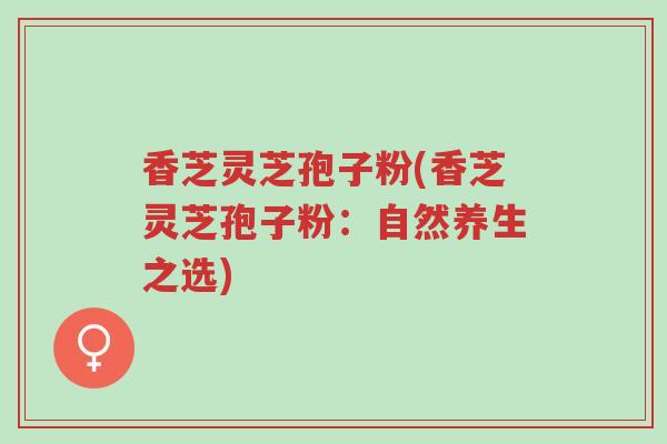 香芝灵芝孢子粉(香芝灵芝孢子粉:自然养生之选)-第1张图片-超越 香芝灵芝孢子粉(香芝灵芝孢子粉:自然养生之选)-第1张图片-超越