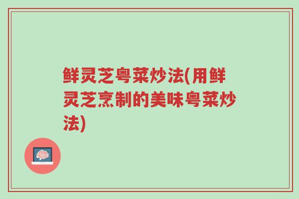鲜灵芝粤菜炒法(用鲜灵芝烹制的美味粤菜炒法)-第1张图片-超越 鲜灵芝粤菜炒法(用鲜灵芝烹制的美味粤菜炒法)-第1张图片-超越