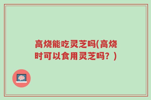 高烧能吃灵芝吗(高烧时可以食用灵芝吗?)-第1张图片-超越 高烧能吃灵芝吗(高烧时可以食用灵芝吗?)-第1张图片-超越
