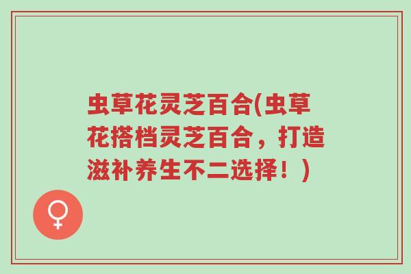 虫草花灵芝百合(虫草花搭档灵芝百合，打造滋补养生不二选择！)-第1张图片-超越