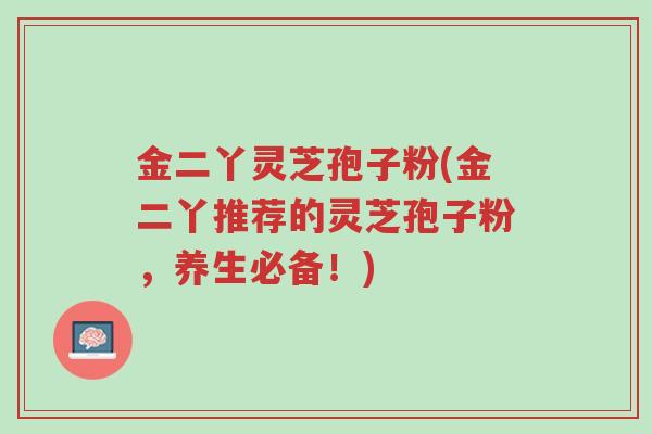 金二丫灵芝孢子粉(金二丫推荐的灵芝孢子粉,养生必备!)-第1张图片-超越 金二丫灵芝孢子粉(金二丫推荐的灵芝孢子粉,养生必备!)-第1张图片-超越