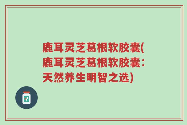 鹿耳灵芝葛根软胶囊(鹿耳灵芝葛根软胶囊:天然养生明智之选)-第1张图片-超越 鹿耳灵芝葛根软胶囊(鹿耳灵芝葛根软胶囊:天然养生明智之选)-第1张图片-超越