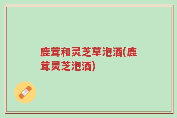 鹿茸和灵芝草泡酒(鹿茸灵芝泡酒)-第1张图片-超越 鹿茸和灵芝草泡酒(鹿茸灵芝泡酒)-第1张图片-超越