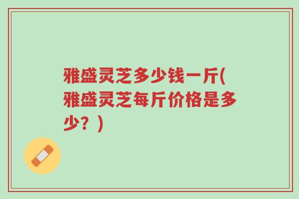 雅盛灵芝多少钱一斤(雅盛灵芝每斤价格是多少?)-第1张图片-超越 雅盛灵芝多少钱一斤(雅盛灵芝每斤价格是多少?)-第1张图片-超越