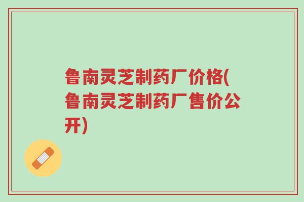 鲁南灵芝制药厂价格(鲁南灵芝制药厂售价公开)-第1张图片-超越 鲁南灵芝制药厂价格(鲁南灵芝制药厂售价公开)-第1张图片-超越