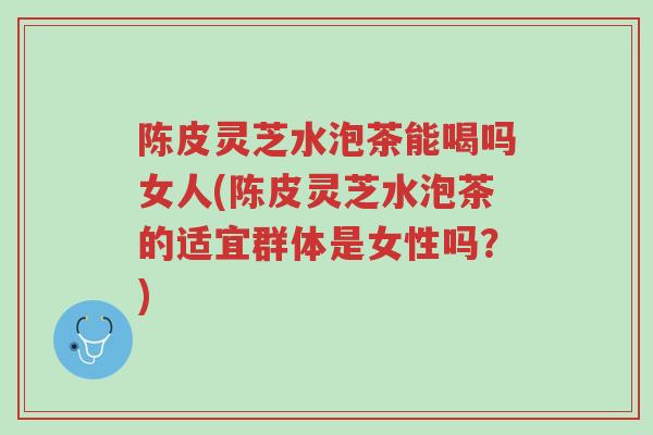 陈皮灵芝水泡茶能喝吗女人(陈皮灵芝水泡茶的适宜群体是女性吗？)-第1张图片-超越
