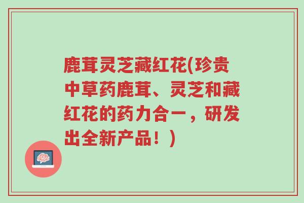 鹿茸灵芝藏红花(珍贵中草药鹿茸、灵芝和藏红花的药力合一,研发出全新产品!)-第1张图片-超越 鹿茸灵芝藏红花(珍贵中草药鹿茸、灵芝和藏红花的药力合一,研发出全新产品!)-第1张图片-超越