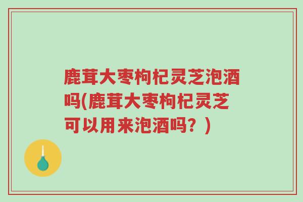 鹿茸大枣枸杞灵芝泡酒吗(鹿茸大枣枸杞灵芝可以用来泡酒吗?)-第1张图片-超越 鹿茸大枣枸杞灵芝泡酒吗(鹿茸大枣枸杞灵芝可以用来泡酒吗?)-第1张图片-超越