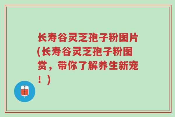 长寿谷灵芝孢子粉图片(长寿谷灵芝孢子粉图赏，带你了解养生新宠！)-第1张图片-超越