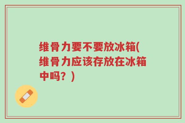维骨力要不要放冰箱(维骨力应该存放在冰箱中吗?)-第1张图片-超越 维骨力要不要放冰箱(维骨力应该存放在冰箱中吗?)-第1张图片-超越