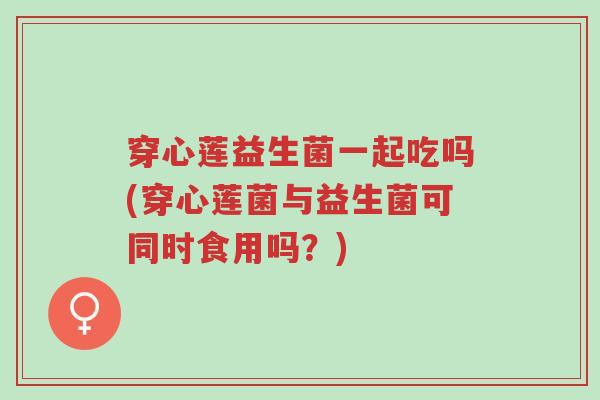 穿心莲益生菌一起吃吗(穿心莲菌与益生菌可同时食用吗?)-第1张图片-超越 穿心莲益生菌一起吃吗(穿心莲菌与益生菌可同时食用吗?)-第1张图片-超越