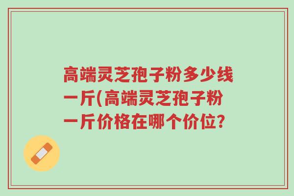 高端灵芝孢子粉多少线一斤(高端灵芝孢子粉一斤价格在哪个价位？-第1张图片-超越