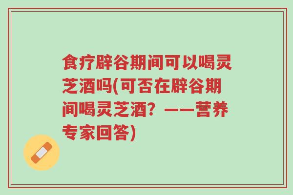 食疗辟谷期间可以喝灵芝酒吗(可否在辟谷期间喝灵芝酒？——营养专家回答)-第1张图片-超越