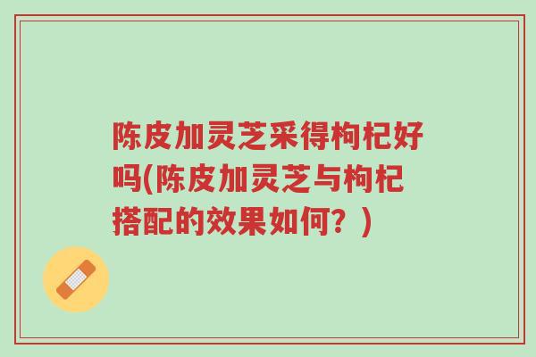 陈皮加灵芝采得枸杞好吗(陈皮加灵芝与枸杞搭配的效果如何?)-第1张图片-超越 陈皮加灵芝采得枸杞好吗(陈皮加灵芝与枸杞搭配的效果如何?)-第1张图片-超越