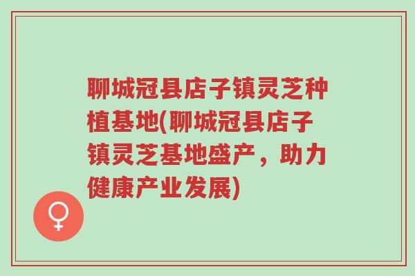 聊城冠县店子镇灵芝种植基地(聊城冠县店子镇灵芝基地盛产，助力健康产业发展)-第1张图片-超越