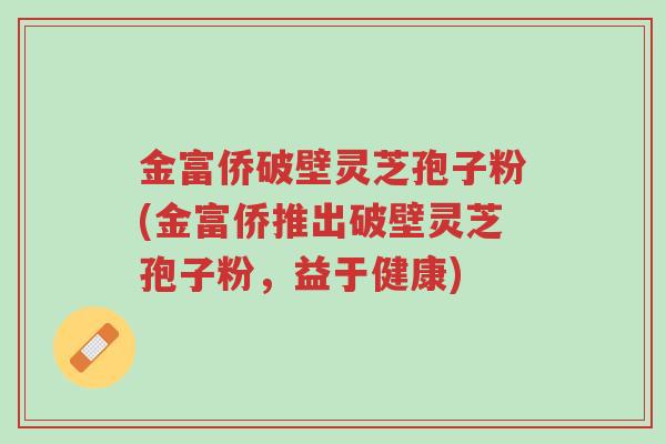 金富侨破壁灵芝孢子粉(金富侨推出破壁灵芝孢子粉,益于健康)-第1张图片-超越 金富侨破壁灵芝孢子粉(金富侨推出破壁灵芝孢子粉,益于健康)-第1张图片-超越