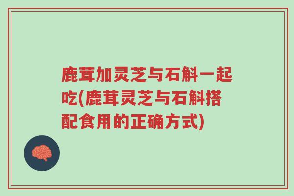 鹿茸加灵芝与石斛一起吃(鹿茸灵芝与石斛搭配食用的正确方式)-第1张图片-超越