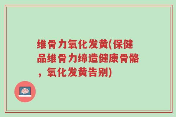 维骨力氧化发黄(保健品维骨力缔造健康骨骼，氧化发黄告别)-第1张图片-超越