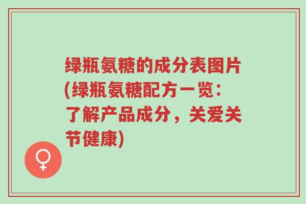 绿瓶氨糖的成分表图片(绿瓶氨糖配方一览:了解产品成分,关爱关节健康)-第1张图片-超越 绿瓶氨糖的成分表图片(绿瓶氨糖配方一览:了解产品成分,关爱关节健康)-第1张图片-超越