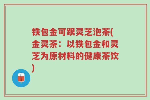 铁包金可跟灵芝泡茶(金灵茶:以铁包金和灵芝为原材料的健康茶饮)-第1张图片-超越 铁包金可跟灵芝泡茶(金灵茶:以铁包金和灵芝为原材料的健康茶饮)-第1张图片-超越