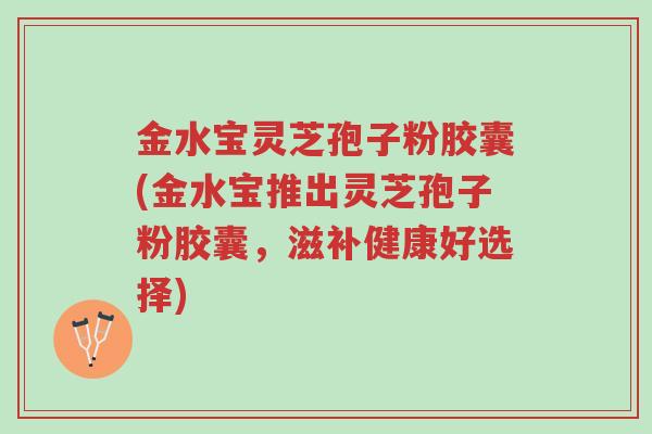 金水宝灵芝孢子粉胶囊(金水宝推出灵芝孢子粉胶囊,滋补健康好选择)-第1张图片-超越 金水宝灵芝孢子粉胶囊(金水宝推出灵芝孢子粉胶囊,滋补健康好选择)-第1张图片-超越