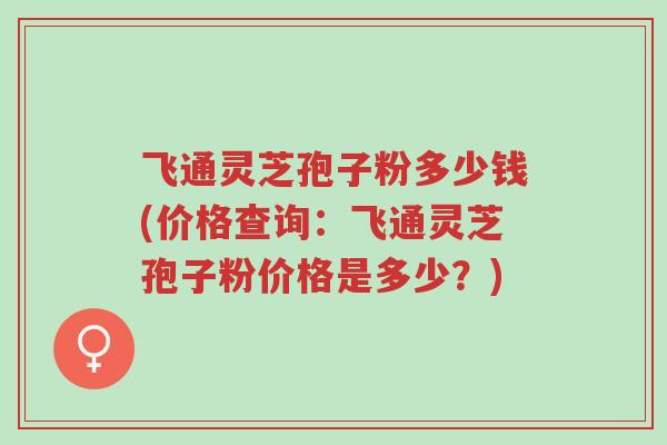 飞通灵芝孢子粉多少钱(价格查询:飞通灵芝孢子粉价格是多少?)-第1张图片-超越 飞通灵芝孢子粉多少钱(价格查询:飞通灵芝孢子粉价格是多少?)-第1张图片-超越