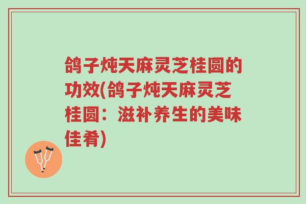 鸽子炖天麻灵芝桂圆的功效(鸽子炖天麻灵芝桂圆:滋补养生的美味佳肴)-第1张图片-超越 鸽子炖天麻灵芝桂圆的功效(鸽子炖天麻灵芝桂圆:滋补养生的美味佳肴)-第1张图片-超越