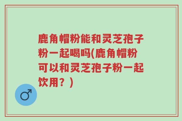 鹿角帽粉能和灵芝孢子粉一起喝吗(鹿角帽粉可以和灵芝孢子粉一起饮用?)-第1张图片-超越 鹿角帽粉能和灵芝孢子粉一起喝吗(鹿角帽粉可以和灵芝孢子粉一起饮用?)-第1张图片-超越