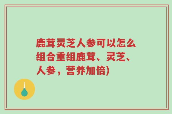 鹿茸灵芝人参可以怎么组合重组鹿茸、灵芝、人参，营养加倍)-第1张图片-超越