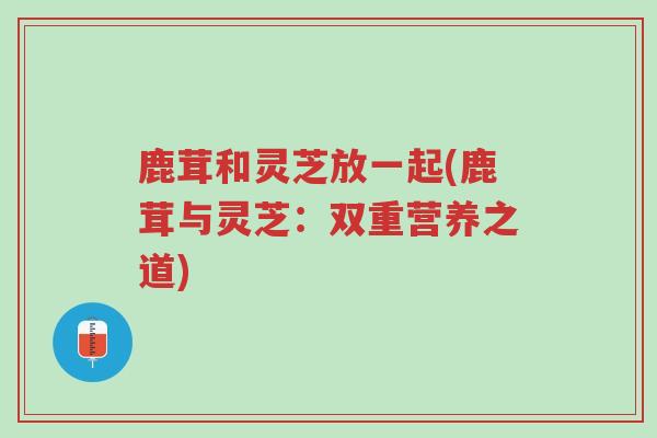 鹿茸和灵芝放一起(鹿茸与灵芝:双重营养之道)-第1张图片-超越 鹿茸和灵芝放一起(鹿茸与灵芝:双重营养之道)-第1张图片-超越