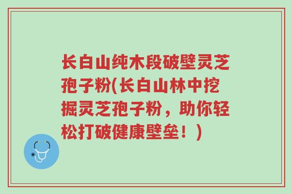 长白山纯木段破壁灵芝孢子粉(长白山林中挖掘灵芝孢子粉,助你轻松打破健康壁垒!)-第1张图片-超越 长白山纯木段破壁灵芝孢子粉(长白山林中挖掘灵芝孢子粉,助你轻松打破健康壁垒!)-第1张图片-超越