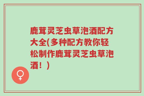 鹿茸灵芝虫草泡酒配方大全(多种配方教你轻松制作鹿茸灵芝虫草泡酒！)-第1张图片-超越